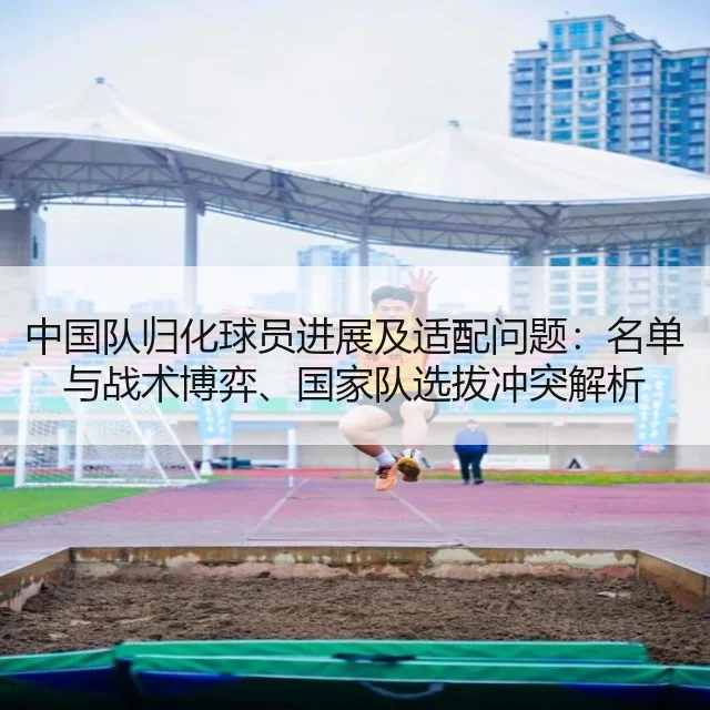 中国队归化球员进展及适配问题：名单与战术博弈、国家队选拔冲突解析